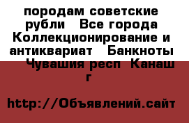 породам советские рубли - Все города Коллекционирование и антиквариат » Банкноты   . Чувашия респ.,Канаш г.